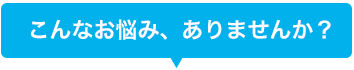 こんなお悩み、ありませんか？